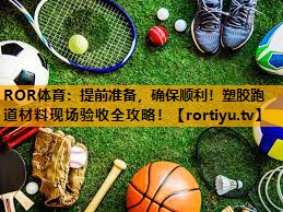 提前准备,确保顺利!塑胶跑道材料现场验收全攻略! 提前准备,确保顺利!塑胶跑道材料现场验收全攻略!