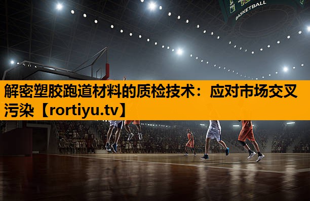 解密塑胶跑道材料的质检技术：应对市场交叉污染