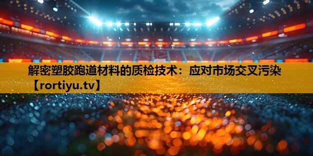 解密塑胶跑道材料的质检技术：应对市场交叉污染