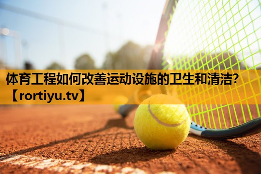 体育工程如何改善运动设施的卫生和清洁？